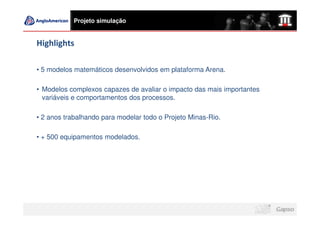 Projeto simulação


Highlights

• 5 modelos matemáticos desenvolvidos em plataforma Arena.

• Modelos complexos capazes de avaliar o impacto das mais importantes
  variáveis e comportamentos dos processos.

• 2 anos trabalhando para modelar todo o Projeto Minas-Rio.

• + 500 equipamentos modelados.
 