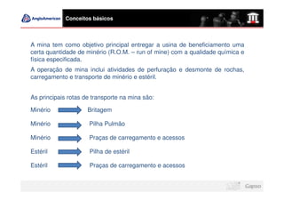 Conceitos básicos



A mina tem como objetivo principal entregar a usina de beneficiamento uma
certa quantidade de minério (R.O.M. – run of mine) com a qualidade química e
física especificada.
A operação de mina inclui atividades de perfuração e desmonte de rochas,
carregamento e transporte de minério e estéril.


As principais rotas de transporte na mina são:

Minério              Britagem

Minério              Pilha Pulmão

Minério              Praças de carregamento e acessos

Estéril              Pilha de estéril

Estéril              Praças de carregamento e acessos
 