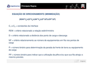 Principais Regras



   EQUAÇÃO DE DIRECIONAMENTO (MINIMIZAÇÃO)

            (REM*C1)+(D*C2)+(NF*C3)+(P*106)+(PP*106)


C1 a C3 = constantes da interface

REM = critério relacionado a relação estéril/minério

D = critério relacionado a distância dos ponto de carga e descarga

NF = critério relacionamento ao número de equipamentos em fila nos pontos de
carga

P = número binário para determinação da parada da frente de lavra ou equipamento
de carga

PP = número binário para indicar que a utilização da pilha e/ou que sua fila atingiu o
máximo previsto.
 