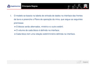 Principais Regras




I.   O modelo se baseia na tabela de entrada de dados na interface das frentes
     de lavra e preenche o Plano de operação da mina, que segue as seguintes
     premissas:
       O blocos serão alternados, minério e o outro estéril;
       O volume de cada bloco é definido na interface;
       Cada bloco tem uma relação estéril/minério definida na interface.
 