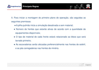 Principais Regras




II. Para iniciar a montagem do primeiro plano de operação, são seguidas as
seguintes premissas:
    A pilha pulmão inicia a simulação desativada e sem material;
    Número de frentes que estarão ativas de acordo com a quantidade de
    equipamentos disponíveis;
    O tipo de material de cada frente estará relacionado ao bloco que será
    lavrado primeiro;
    As escavadeiras serão alocadas preferencialmente nas frentes de estéril,
    e as pás carregadeiras nas frentes de minério.
 