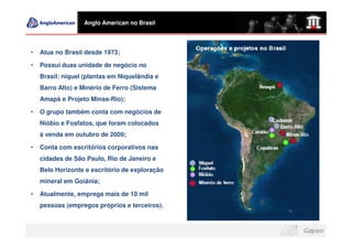 Anglo American no Brasil




•   Atua no Brasil desde 1973;

•   Possui duas unidade de negócio no
    Brasil: níquel (plantas em Niquelândia e
    Barro Alto) e Minério de Ferro (Sistema
    Amapá e Projeto Minas-Rio);

•   O grupo também conta com negócios de
    Nióbio e Fosfatos, que foram colocados
    à venda em outubro de 2009;

•   Conta com escritórios corporativos nas
    cidades de São Paulo, Rio de Janeiro e
    Belo Horizonte e escritório de exploração
    mineral em Goiânia;

•   Atualmente, emprega mais de 10 mil
    pessoas (empregos próprios e terceiros).
 