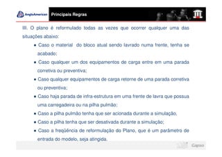 Principais Regras


III. O plano é reformulado todas as vezes que ocorrer qualquer uma das
situações abaixo:
       Caso o material do bloco atual sendo lavrado numa frente, tenha se
       acabado;
       Caso qualquer um dos equipamentos de carga entre em uma parada
       corretiva ou preventiva;
       Caso qualquer equipamentos de carga retorne de uma parada corretiva
       ou preventiva;
       Caso haja parada de infra-estrutura em uma frente de lavra que possua
       uma carregadeira ou na pilha pulmão;
       Caso a pilha pulmão tenha que ser acionada durante a simulação.
       Caso a pilha tenha que ser desativada durante a simulação;
       Caso a freqüência de reformulação do Plano, que é um parâmetro de
       entrada do modelo, seja atingida.
 