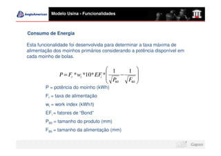 Modelo Usina - Funcionalidades



Consumo de Energia

Esta funcionalidade foi desenvolvida para determinar a taxa máxima de
alimentação dos moinhos primários considerando a potência disponível em
cada moinho de bolas.

                                      1    1 
              P = Fr * wi *10* EFi *     −     
                                      P    F80 
                                      80       
        P = potência do moinho (kWh)
        Fr = taxa de alimentação
        wi = work index (kWh/t)
        EFi = fatores de “Bond”
        P80 = tamanho do produto (mm)
        F80 = tamanho da alimentação (mm)
 