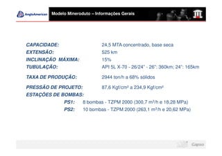 Modelo Mineroduto – Informações Gerais




CAPACIDADE:                    24,5 MTA concentrado, base seca
EXTENSÃO:                      525 km
INCLINAÇÃO MÁXIMA:             15%
TUBULAÇÃO:                     API 5L X-70 - 26/24” - 26”: 360km; 24”: 165km

TAXA DE PRODUÇÃO:              2944 ton/h a 68% sólidos

PRESSÃO DE PROJETO:            87,6 Kgf/cm² a 234,9 Kgf/cm²
ESTAÇÕES DE BOMBAS:
              PS1:    8 bombas - TZPM 2000 (300,7 m3/h e 18,28 MPa)
              PS2:    10 bombas - TZPM 2000 (263,1 m3/h e 20,62 MPa)
 