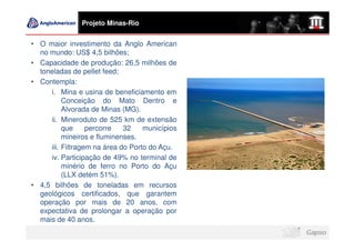 Projeto Minas-Rio


• O maior investimento da Anglo American
  no mundo: US$ 4,5 bilhões;
• Capacidade de produção: 26,5 milhões de
  toneladas de pellet feed;
• Contempla:
     i. Mina e usina de beneficiamento em
          Conceição do Mato Dentro e
          Alvorada de Minas (MG).
     ii. Mineroduto de 525 km de extensão
          que     percorre   32    municípios
          mineiros e fluminenses.
     iii. Filtragem na área do Porto do Açu.
     iv. Participação de 49% no terminal de
          minério de ferro no Porto do Açu
          (LLX detém 51%).
• 4,5 bilhões de toneladas em recursos
  geológicos certificados, que garantem
  operação por mais de 20 anos, com
  expectativa de prolongar a operação por
  mais de 40 anos.
 