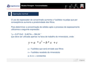 Modelo Filtragem - Funcionalidades




1    Operação normal

    O uso do espessador de concentrado aumenta o %sólidos na polpa que por
    conseqüência aumenta a produtividade dos filtros.

    Para determinar a concentração de sólidos após o processo de espessamento
    utilizamos a seguinte expressão:

    “y = 0,0712x2 - 9,4674x + 384,64 “
    que deve ser utilizada apenas na faixa de trabalho do mineroduto, onde:


                        y = a * x2 − b * x + c
                       y = %sólidos que será enviado aos filtros
                       x = %sólidos recebido do mineroduto
                       a, b e c = constantes
 