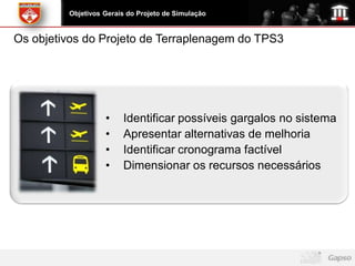 Objetivos Gerais do Projeto de Simulação


Os objetivos do Projeto de Terraplenagem do TPS3




                   •    Identificar possíveis gargalos no sistema
                   •    Apresentar alternativas de melhoria
                   •    Identificar cronograma factível
                   •    Dimensionar os recursos necessários
 