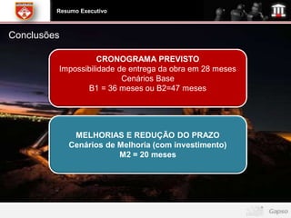 Resumo Executivo



Conclusões

                    CRONOGRAMA PREVISTO
         Impossibilidade de entrega da obra em 28 meses
                          Cenários Base
                B1 = 36 meses ou B2=47 meses




              MELHORIAS E REDUÇÃO DO PRAZO
             Cenários de Melhoria (com investimento)
                         M2 = 20 meses
 