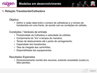 Modelos em desenvolvimento

1. Relação Transbordo/Colhedora


     Objetivo
         • Definir a razão ideal entre o número de colhedoras e o número de
           transbordos em uma frente, de acordo com as condições de colheita.

     Condições / Variáveis de entrada
         •   Produtividade da Colhedora e velocidade de colheita;
         •   Comprimento do “tiro” e tempos de manobra;
         •   Tempo de deslocamento até o ponto de carregamento;
         •   Capacidade dos transbordos;
         •   Taxa de chegada dos caminhões;
         •   Disponibilidade dos equipamentos.

     Resultados Esperados
         • Dimensionamento correto dos recursos, evitando ociosidade (custo) ou
           falta (perdas).
 