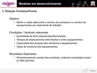 Modelos em desenvolvimento

2. Relação Comboio/Frente

     Objetivo
        • Definir a razão ideal entre o número de comboios e o número de
          equipamentos em cada frente de trabalho


     Condições / Variáveis relevantes
        •   Quantidade de litros abastecidos/dia/comboio;
        •   Tempos de deslocamento entre frentes e entre equipamentos;
        •   Capacidade dos tanques dos comboios e equipamentos;
        •   Taxas de consumo dos equipamentos;


     Resultados Esperados
        • Dimensionamento correto dos comboios, evitando ociosidade (custo)
          ou falta (perdas).
 