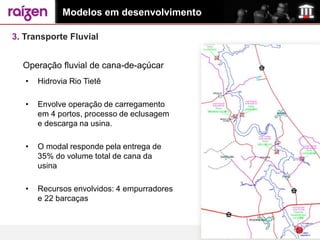 Modelos em desenvolvimento

3. Transporte Fluvial


  Operação fluvial de cana-de-açúcar
   •   Hidrovia Rio Tietê

   •   Envolve operação de carregamento
       em 4 portos, processo de eclusagem
       e descarga na usina.

   •   O modal responde pela entrega de
       35% do volume total de cana da
       usina

   •   Recursos envolvidos: 4 empurradores
       e 22 barcaças
 