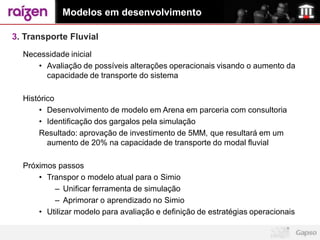 Modelos em desenvolvimento

3. Transporte Fluvial
  Necessidade inicial
     • Avaliação de possíveis alterações operacionais visando o aumento da
       capacidade de transporte do sistema

  Histórico
      • Desenvolvimento de modelo em Arena em parceria com consultoria
      • Identificação dos gargalos pela simulação
      Resultado: aprovação de investimento de 5MM, que resultará em um
         aumento de 20% na capacidade de transporte do modal fluvial

  Próximos passos
      • Transpor o modelo atual para o Simio
          – Unificar ferramenta de simulação
          – Aprimorar o aprendizado no Simio
      • Utilizar modelo para avaliação e definição de estratégias operacionais
 