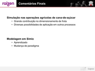 Comentários Finais



Simulação nas operações agrícolas de cana-de-açúcar
   • Grande contribuição no dimensionamento de frota
   • Diversas possibilidades de aplicação em outros processos




Modelagem em Simio
   • Aprendizado
   • Mudança de paradigma
 