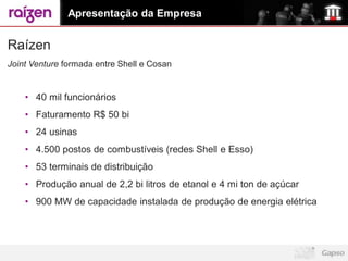 Apresentação da Empresa


Raízen
Joint Venture formada entre Shell e Cosan


    • 40 mil funcionários
    • Faturamento R$ 50 bi
    • 24 usinas
    • 4.500 postos de combustíveis (redes Shell e Esso)
    • 53 terminais de distribuição
    • Produção anual de 2,2 bi litros de etanol e 4 mi ton de açúcar
    • 900 MW de capacidade instalada de produção de energia elétrica
 