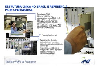 ESTRUTURA ÚNICA NO BRASIL E REFERÊNCIA
PARA OPERADORAS
                                     Tecnologias GSM-
                                     EDGE e WCDMA, em
                                     equipamentos como MSS, HLR,
                                     BSC e BTS (em Brasília), e
                                     RNC, MGW, FLEXI-ISN, 3G-
                                     SGSN e plataformas de serviços
                                     agregados com SMS, MMS, LBS
                                     e DVB-H (em Manaus)



                                           Rede WiMAX móvel


                                        Equipamentos de teste:
                                        analisadores de espectro e
                                        protocolos, geradores de sinais,
                                        scanner de
                                        frequências, geradores de
                                        tráfegos IPv4 e IPv6 e grids de
                                        processamento para
                                        simuladores de rede




Company Confidential   © 2010 INdT
 