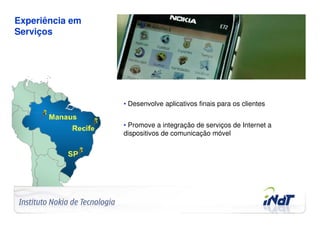 Experiência em
Serviços




                                     • Desenvolve aplicativos finais para os clientes


                                     • Promove a integração de serviços de Internet a
                                     dispositivos de comunicação móvel




Company Confidential   © 2010 INdT
 