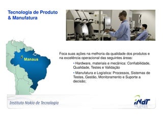 Tecnologia de Produto
& Manufatura




                                     Foca suas ações na melhoria da qualidade dos produtos e
                                     na excelência operacional das seguintes áreas:
                                             • Hardware, materiais e mecânica: Confiabilidade,
                                             Qualidade, Testes e Validação
                                             • Manufatura e Logística: Processos, Sistemas de
                                             Testes, Gestão, Monitoramento e Suporte a
                                             decisão;




Company Confidential   © 2010 INdT
 