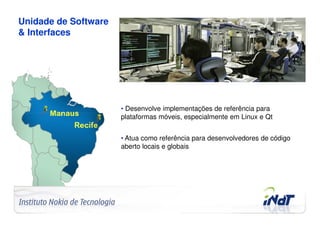 Unidade de Software
& Interfaces




                                     • Desenvolve implementações de referência para
                                     plataformas móveis, especialmente em Linux e Qt


                                     • Atua como referência para desenvolvedores de código
                                     aberto locais e globais




Company Confidential   © 2010 INdT
 
