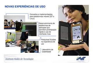 NOVAS EXPERIÊNCIAS DE USO

                                     Conceitos e implementações
                                     para plataformas móveis (QT e
                                     Linux)

                                               Desenvolvimento de
                                               plataformas de
                                               aplicação que
                                               permitem prototipação
                                               rápida e uso de
                                               interfaces ricas


                                                  Pesquisas focadas
                                                  na experiência de
                                                  uso


                                                   Laboratório de
                                                   Usabilidade




Company Confidential   © 2010 INdT
 