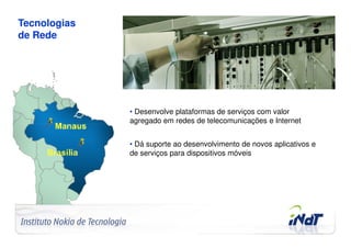 Tecnologias
de Rede




                                     • Desenvolve plataformas de serviços com valor
                                     agregado em redes de telecomunicações e Internet


                                     • Dá suporte ao desenvolvimento de novos aplicativos e
                                     de serviços para dispositivos móveis




Company Confidential   © 2010 INdT
 