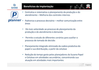 Benefícios da implantação

• Centraliza e sistematiza o planejamento da produção e do
  atendimento – Melhoria dos controles internos

• Padroniza o processo decisório – melhor comunicação entre
  áreas

• Dá mais velocidade ao processo de planejamento da
  produção e do atendimento à demanda

• Permite o estudo de diferentes cenários para auxiliar o
  processo de tomada de decisão

• Planejamento integrado otimizado da cadeia produtiva do
  papel e sua distribuição, a partir da celulose

• Redução do tempo gasto pelos planejadores da Suzano Papel
  e Celulose em atividades secundárias, concentrando sua
  atuação em atividades mais importantes
 