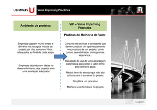 logomarca da sua
  empresa aqui
                    Value Improving Practices




     Ambiente de projetos                   VIP – Value Improving
                                                  Practices

                                        Práticas de Melhoria de Valor

  Empresas gastam muito tempo e         Conjunto de técnicas e atividades que
   dinheiro nos estágios iniciais do    devem produzir um aperfeiçoamento
   projeto por não adotarem filtros       nos produtos de um projeto, como
  adequados ao final de cada etapa       custos, operabilidade, cronogramas,
                                                     segurança...

                                         Resultado do uso de uma abordagem
                                          sistemática para obter o valor ótimo
   Empresas abandonam ideias no
                                                  pelo dinheiro gasto
  desenvolvimento dos projetos sem
      uma avaliação adequada
                                         Reduz itens do escopo que não são
                                          críticos para o sucesso do projeto

                                                Simplifica um processo

                                          Melhora a performance do projeto
 
