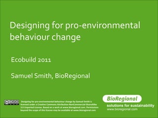 Designing for pro-environmental behaviour change Samuel Smith, BioRegional Ecobuild 2011 Designing for pro-environmental behaviour change by Samuel Smith is licensed under a Creative Commons Attribution-NonCommercial-ShareAlike 3.0 Unported License. Based on a work at www.bioregional.com. Permissions beyond the scope of this license may be available at www.bioregional.com   
