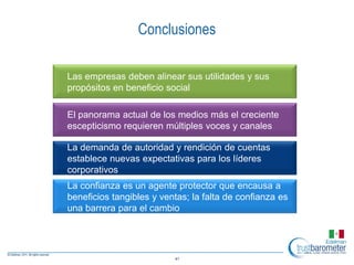 Conclusiones

Las empresas deben alinear sus utilidades y sus
propósitos en beneficio social

El panorama actual de los medios más el creciente
escepticismo requieren múltiples voces y canales

La demanda de autoridad y rendición de cuentas
establece nuevas expectativas para los líderes
corporativos
La confianza es un agente protector que encausa a
beneficios tangibles y ventas; la falta de confianza es
una barrera para el cambio




                          41
 