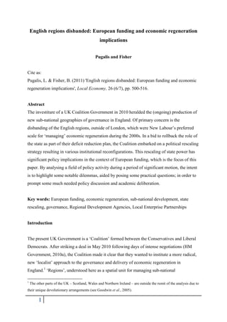 English regions disbanded: European funding and economic regeneration
                                                 implications


                                               Pugalis and Fisher


Cite as:
Pugalis, L. & Fisher, B. (2011) 'English regions disbanded: European funding and economic
regeneration implications', Local Economy, 26 (6/7), pp. 500-516.


Abstract
The investiture of a UK Coalition Government in 2010 heralded the (ongoing) production of
new sub-national geographies of governance in England. Of primary concern is the
disbanding of the English regions, outside of London, which were New Labour’s preferred
scale for ‘managing’ economic regeneration during the 2000s. In a bid to rollback the role of
the state as part of their deficit reduction plan, the Coalition embarked on a political rescaling
strategy resulting in various institutional reconfigurations. This rescaling of state power has
significant policy implications in the context of European funding, which is the focus of this
paper. By analysing a field of policy activity during a period of significant motion, the intent
is to highlight some notable dilemmas, aided by posing some practical questions; in order to
prompt some much needed policy discussion and academic deliberation.


Key words: European funding, economic regeneration, sub-national development, state
rescaling, governance, Regional Development Agencies, Local Enterprise Partnerships


Introduction


The present UK Government is a ‘Coalition’ formed between the Conservatives and Liberal
Democrats. After striking a deal in May 2010 following days of intense negotiations (HM
Government, 2010a), the Coalition made it clear that they wanted to institute a more radical,
new ‘localist’ approach to the governance and delivery of economic regeneration in
England.1 ‘Regions’, understood here as a spatial unit for managing sub-national

1
    The other parts of the UK – Scotland, Wales and Northern Ireland – are outside the remit of the analysis due to
their unique devolutionary arrangements (see Goodwin et al., 2005).

         1
 