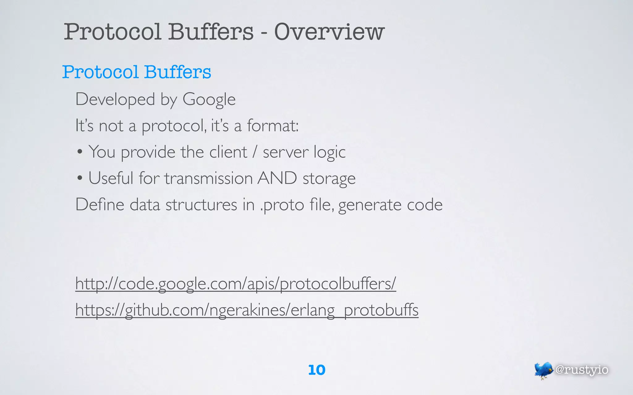 Protocol Buffers - Overview
Protocol Buffers
 Developed by Google
 It’s not a protocol, it’s a format:
 • You provide the client / server logic
 • Useful for transmission AND storage
 Deﬁne data structures in .proto ﬁle, generate code



 http://code.google.com/apis/protocolbuffers/
 https://github.com/ngerakines/erlang_protobuffs


                                10                    @rustyio
 