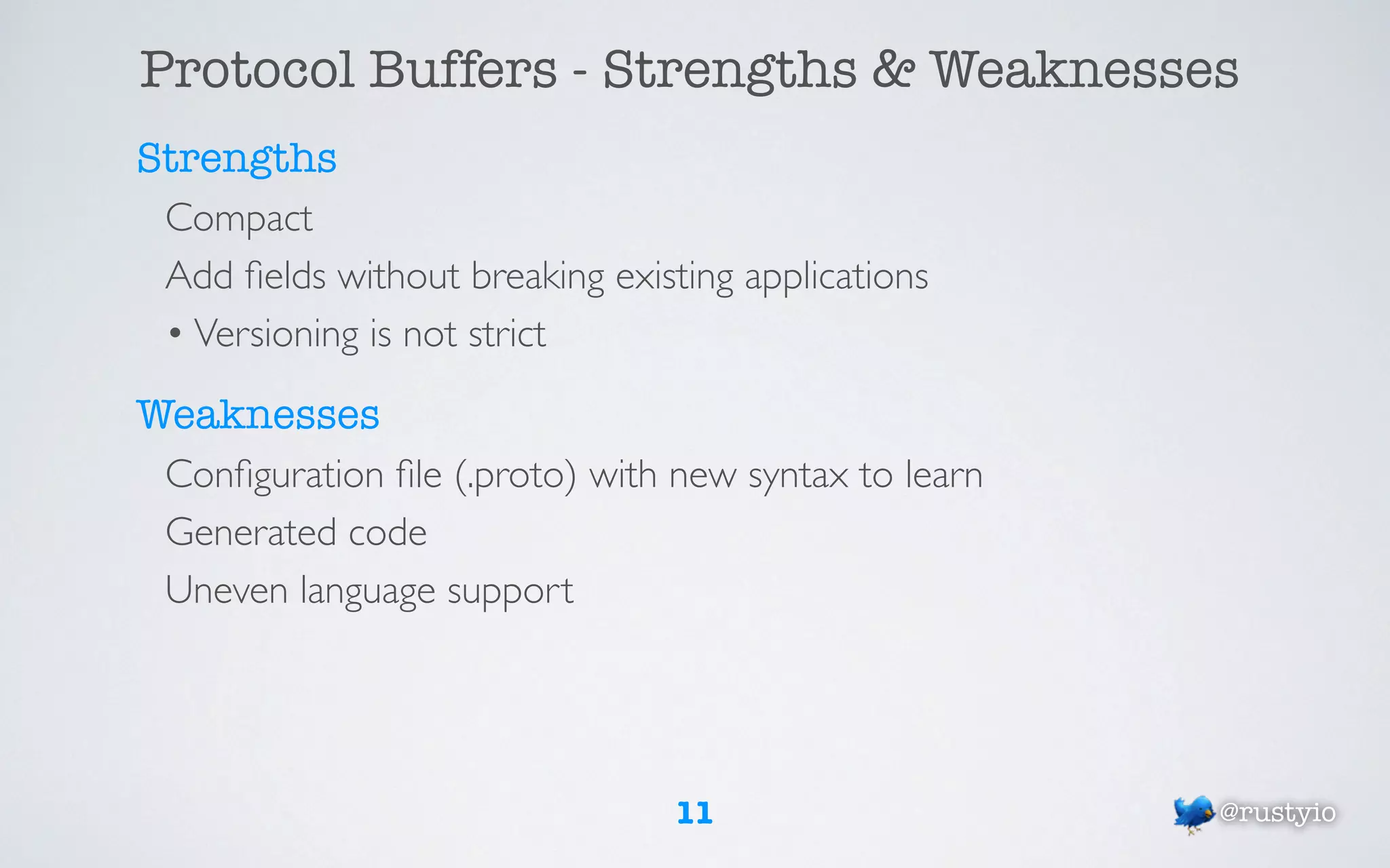 Protocol Buffers - Strengths & Weaknesses
Strengths
 Compact
 Add ﬁelds without breaking existing applications
 • Versioning is not strict

Weaknesses
 Conﬁguration ﬁle (.proto) with new syntax to learn
 Generated code
 Uneven language support




                                 11                   @rustyio
 