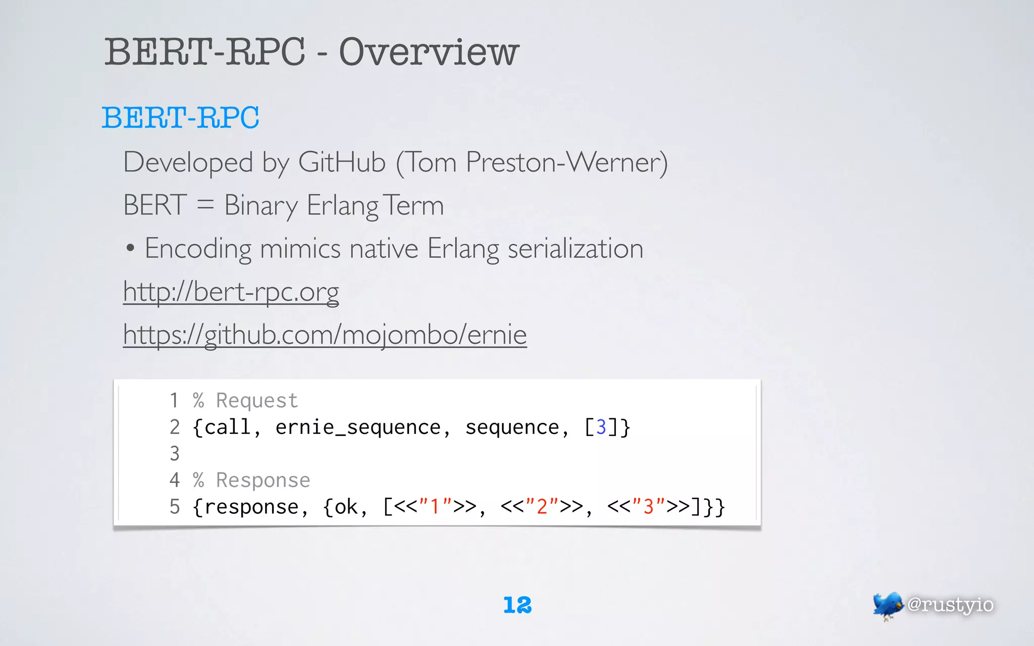 BERT-RPC - Overview
BERT-RPC
 Developed by GitHub (Tom Preston-Werner)
 BERT = Binary Erlang Term
 • Encoding mimics native Erlang serialization
 http://bert-rpc.org
 https://github.com/mojombo/ernie

     1   % Request
     2   {call, ernie_sequence, sequence, [3]}
     3
     4   % Response
     5   {response, {ok, [<<"1">>, <<"2">>, <<"3">>]}}



                                   12                    @rustyio
 