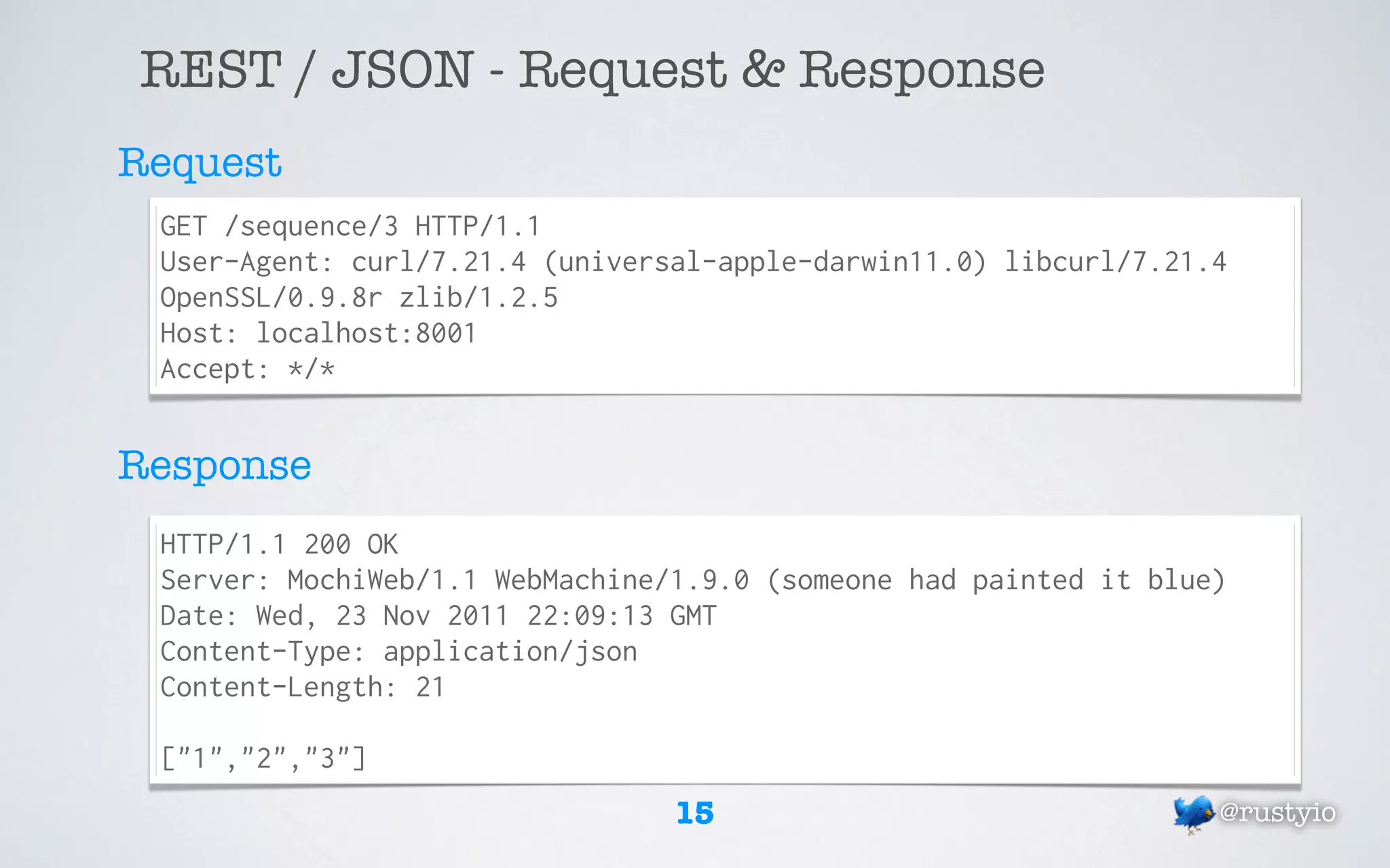 REST / JSON - Request & Response
Request
 GET /sequence/3 HTTP/1.1
 User-Agent: curl/7.21.4 (universal-apple-darwin11.0) libcurl/7.21.4
 OpenSSL/0.9.8r zlib/1.2.5
 Host: localhost:8001
 Accept: */*


Response
 HTTP/1.1 200 OK
 Server: MochiWeb/1.1 WebMachine/1.9.0 (someone had painted it blue)
 Date: Wed, 23 Nov 2011 22:09:13 GMT
 Content-Type: application/json
 Content-Length: 21

 ["1","2","3"]
                                 15                                @rustyio
 