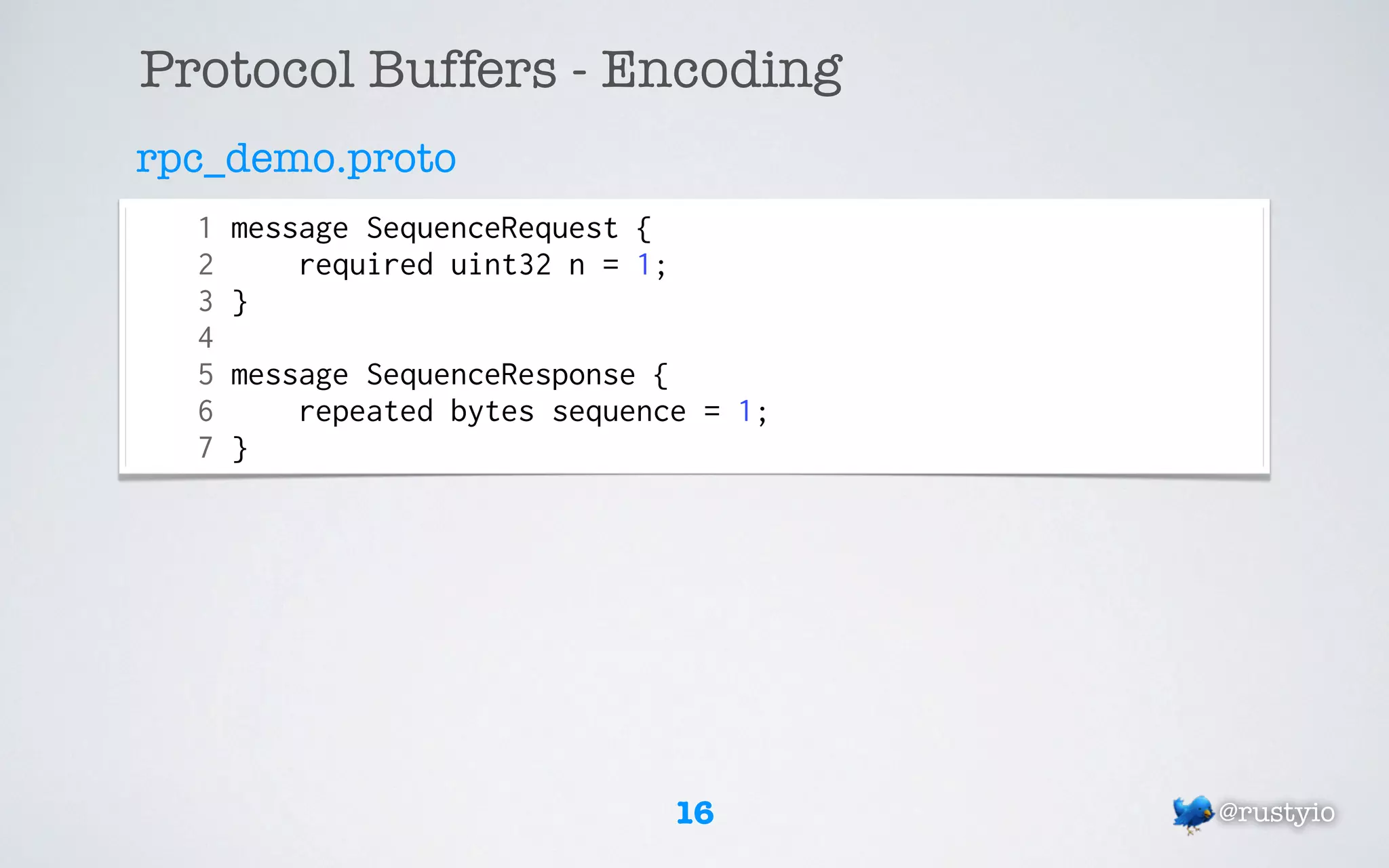 Protocol Buffers - Encoding
rpc_demo.proto
  1   message SequenceRequest {
  2       required uint32 n = 1;
  3   }
  4
  5   message SequenceResponse {
  6       repeated bytes sequence = 1;
  7   }




                                   16    @rustyio
 