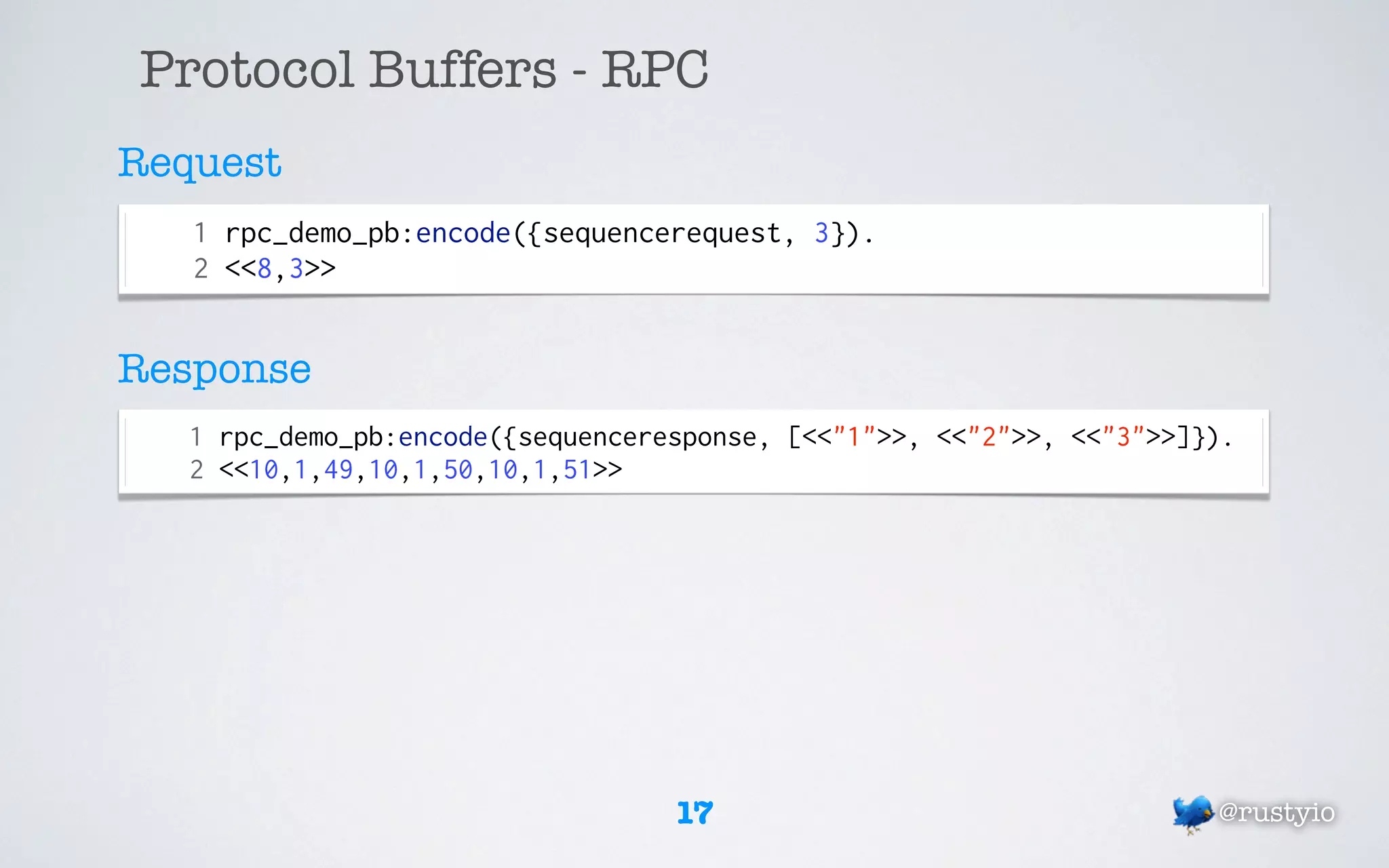 Protocol Buffers - RPC
Request
   1 rpc_demo_pb:encode({sequencerequest, 3}).
   2 <<8,3>>


Response
   1 rpc_demo_pb:encode({sequenceresponse, [<<"1">>, <<"2">>, <<"3">>]}).
   2 <<10,1,49,10,1,50,10,1,51>>




                                   17                                  @rustyio
 