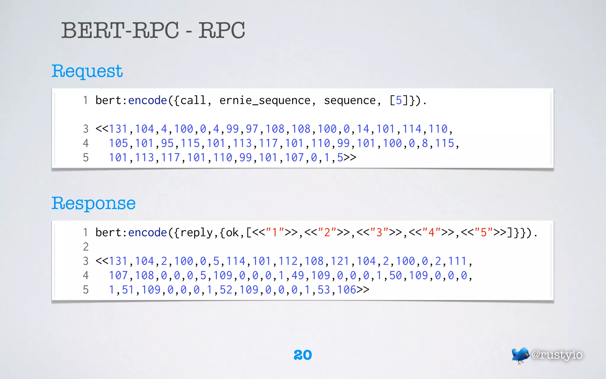 BERT-RPC - RPC
Request
   1 bert:encode({call, ernie_sequence, sequence, [5]}).

   3 <<131,104,4,100,0,4,99,97,108,108,100,0,14,101,114,110,
   4   105,101,95,115,101,113,117,101,110,99,101,100,0,8,115,
   5   101,113,117,101,110,99,101,107,0,1,5>>


Response
   1 bert:encode({reply,{ok,[<<"1">>,<<"2">>,<<"3">>,<<"4">>,<<"5">>]}}).
   2
   3 <<131,104,2,100,0,5,114,101,112,108,121,104,2,100,0,2,111,
   4   107,108,0,0,0,5,109,0,0,0,1,49,109,0,0,0,1,50,109,0,0,0,
   5   1,51,109,0,0,0,1,52,109,0,0,0,1,53,106>>




                                   20                                  @rustyio
 