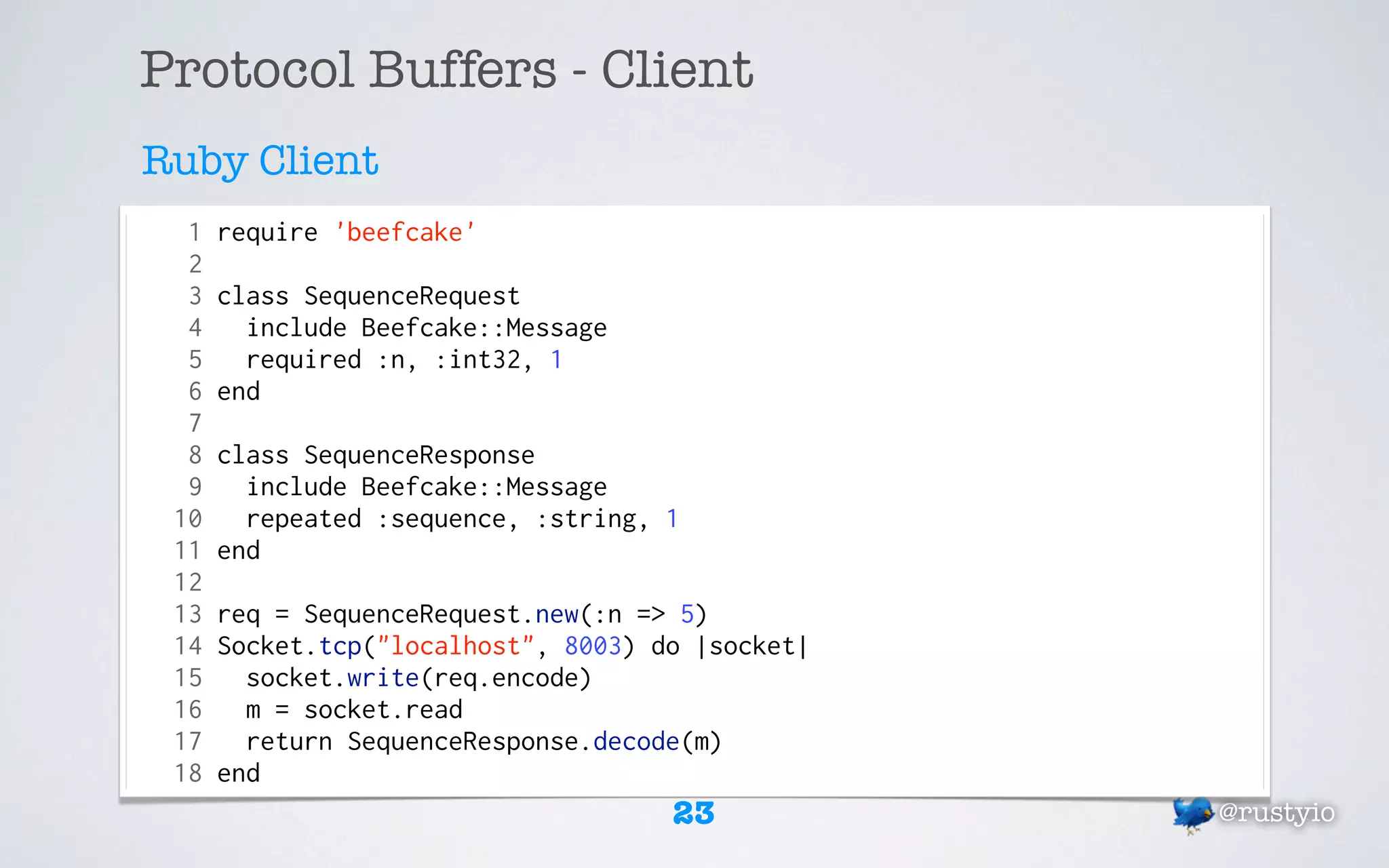 Protocol Buffers - Client
Ruby Client
  1   require 'beefcake'
  2
  3   class SequenceRequest
  4     include Beefcake::Message
  5     required :n, :int32, 1
  6   end
  7
  8   class SequenceResponse
  9     include Beefcake::Message
 10     repeated :sequence, :string, 1
 11   end
 12
 13   req = SequenceRequest.new(:n => 5)
 14   Socket.tcp("localhost", 8003) do |socket|
 15     socket.write(req.encode)
 16     m = socket.read
 17     return SequenceResponse.decode(m)
 18   end
                                     23           @rustyio
 