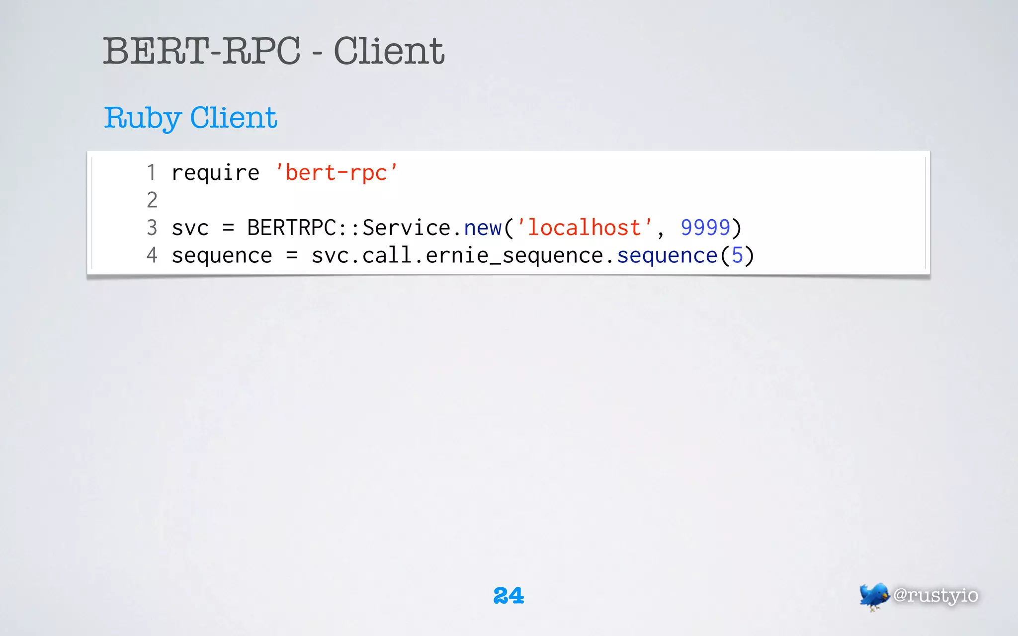 BERT-RPC - Client
Ruby Client
  1 require 'bert-rpc'
  2
  3 svc = BERTRPC::Service.new('localhost', 9999)
  4 sequence = svc.call.ernie_sequence.sequence(5)




                             24                      @rustyio
 