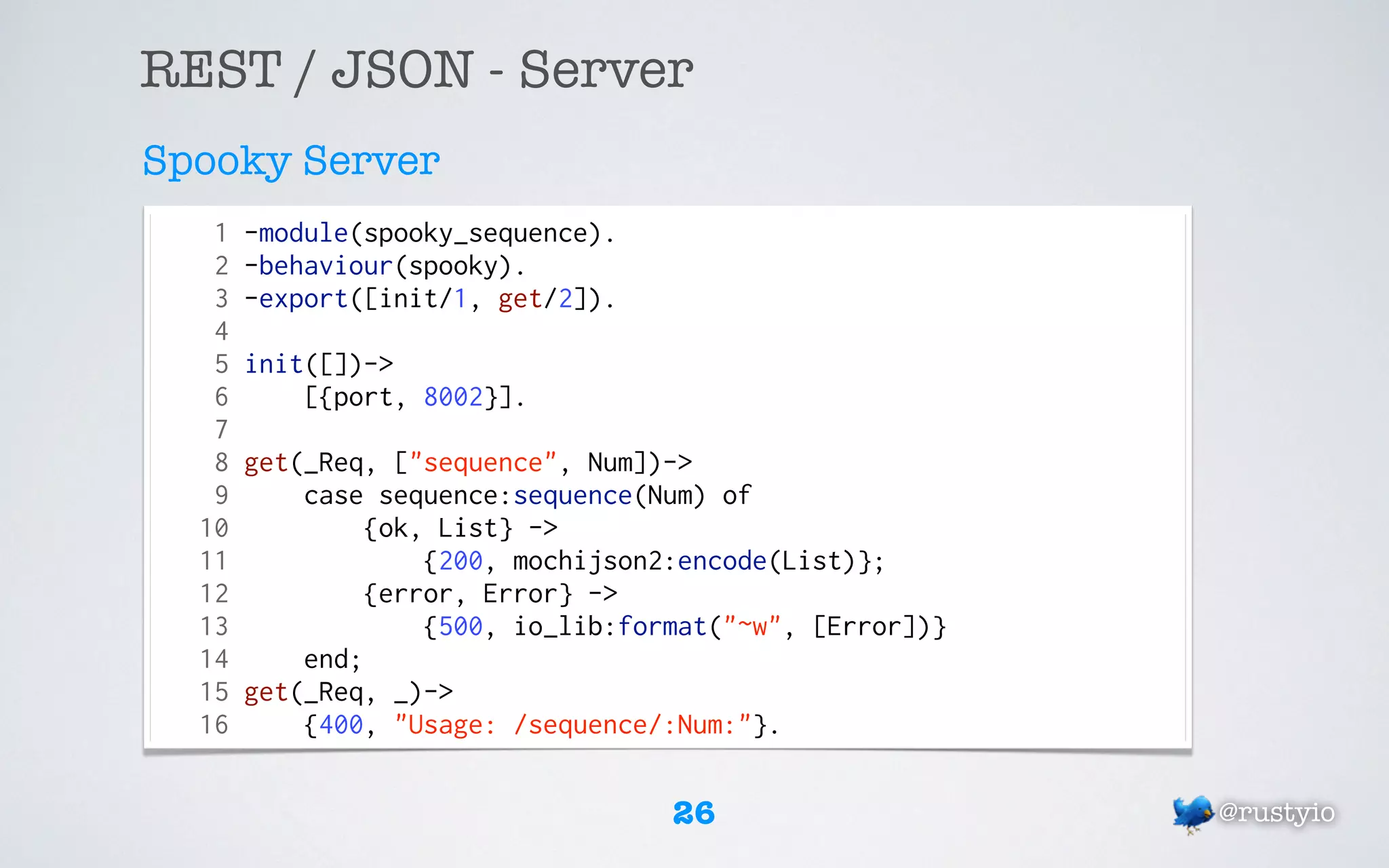 REST / JSON - Server
Spooky Server
   1   -module(spooky_sequence).
   2   -behaviour(spooky).
   3   -export([init/1, get/2]).
   4
   5   init([])->
   6       [{port, 8002}].
   7
   8   get(_Req, ["sequence", Num])->
   9       case sequence:sequence(Num) of
  10            {ok, List} ->
  11                {200, mochijson2:encode(List)};
  12            {error, Error} ->
  13                {500, io_lib:format("~w", [Error])}
  14       end;
  15   get(_Req, _)->
  16       {400, "Usage: /sequence/:Num:"}.


                                    26                    @rustyio
 