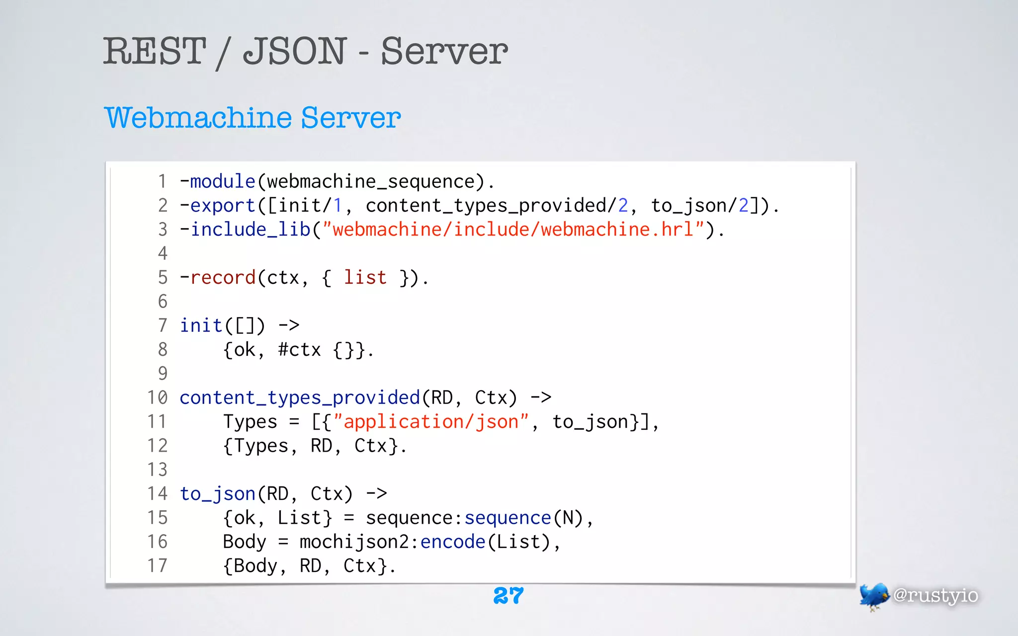 REST / JSON - Server
Webmachine Server
   1   -module(webmachine_sequence).
   2   -export([init/1, content_types_provided/2, to_json/2]).
   3   -include_lib("webmachine/include/webmachine.hrl").
   4
   5   -record(ctx, { list }).
   6
   7   init([]) ->
   8       {ok, #ctx {}}.
   9
  10   content_types_provided(RD, Ctx) ->
  11       Types = [{"application/json", to_json}],
  12       {Types, RD, Ctx}.
  13
  14   to_json(RD, Ctx) ->
  15       {ok, List} = sequence:sequence(N),
  16       Body = mochijson2:encode(List),
  17       {Body, RD, Ctx}.
                                   27                            @rustyio
 
