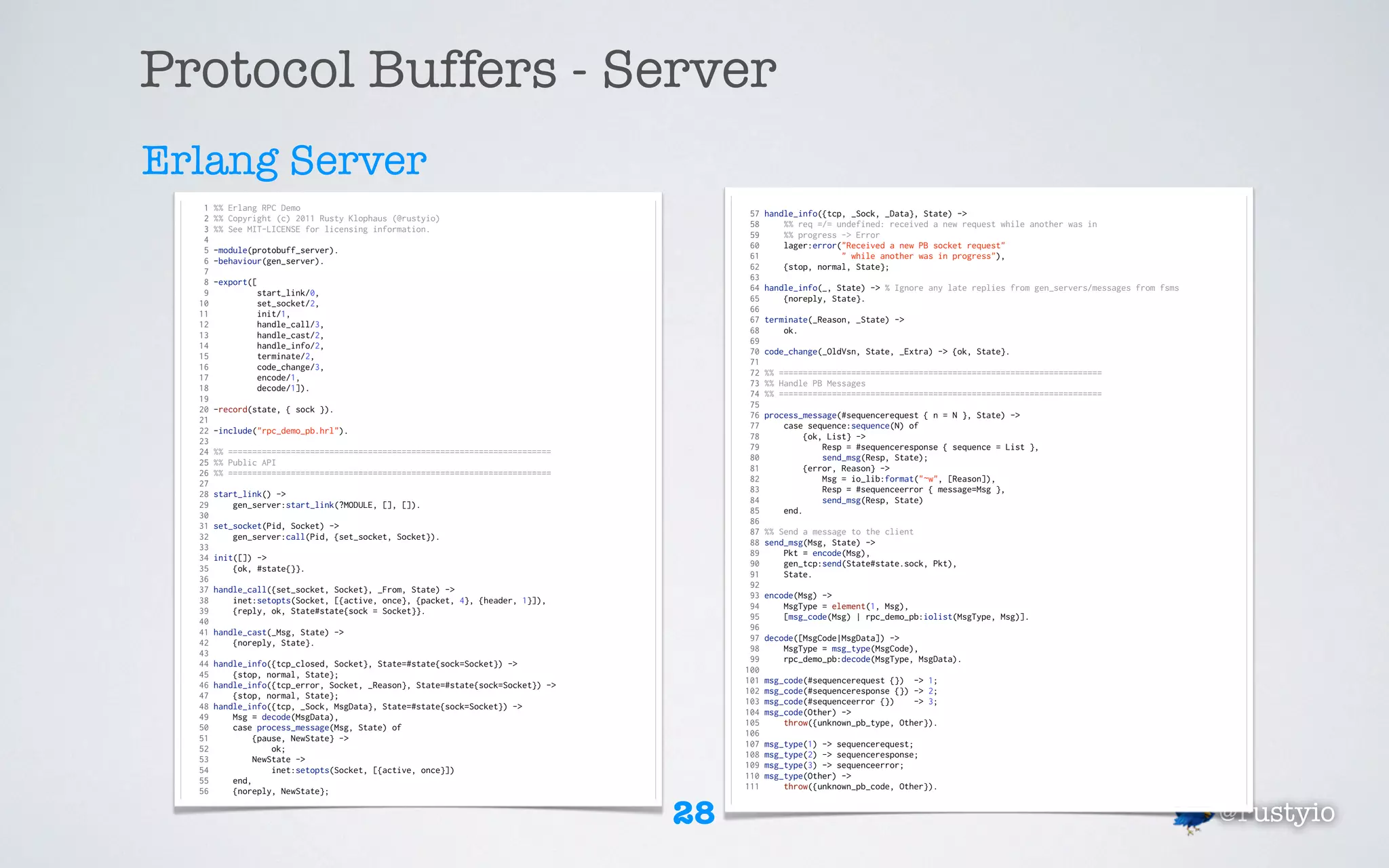 Protocol Buffers - Server
Erlang Server
   1   %% Erlang RPC Demo
                                                                                       57   handle_info({tcp, _Sock, _Data}, State) ->
   2   %% Copyright (c) 2011 Rusty Klophaus (@rustyio)
                                                                                       58       %% req =/= undefined: received a new request while another was in
   3   %% See MIT-LICENSE for licensing information.
                                                                                       59       %% progress -> Error
   4
                                                                                       60       lager:error("Received a new PB socket request"
   5   -module(protobuff_server).
                                                                                       61                   " while another was in progress"),
   6   -behaviour(gen_server).
                                                                                       62       {stop, normal, State};
   7
                                                                                       63
   8   -export([
                                                                                       64   handle_info(_, State) -> % Ignore any late replies from gen_servers/messages from fsms
   9            start_link/0,
                                                                                       65       {noreply, State}.
  10            set_socket/2,
                                                                                       66
  11            init/1,
                                                                                       67   terminate(_Reason, _State) ->
  12            handle_call/3,
                                                                                       68       ok.
  13            handle_cast/2,
                                                                                       69
  14            handle_info/2,
                                                                                       70   code_change(_OldVsn, State, _Extra) -> {ok, State}.
  15            terminate/2,
                                                                                       71
  16            code_change/3,
                                                                                       72   %% ===================================================================
  17            encode/1,
                                                                                       73   %% Handle PB Messages
  18            decode/1]).
                                                                                       74   %% ===================================================================
  19
                                                                                       75
  20   -record(state, { sock }).
                                                                                       76   process_message(#sequencerequest { n = N }, State) ->
  21
                                                                                       77       case sequence:sequence(N) of
  22   -include("rpc_demo_pb.hrl").
                                                                                       78            {ok, List} ->
  23
                                                                                       79                Resp = #sequenceresponse { sequence = List },
  24   %% ===================================================================
                                                                                       80                send_msg(Resp, State);
  25   %% Public API
                                                                                       81            {error, Reason} ->
  26   %% ===================================================================
                                                                                       82                Msg = io_lib:format("~w", [Reason]),
  27
                                                                                       83                Resp = #sequenceerror { message=Msg },
  28   start_link() ->
                                                                                       84                send_msg(Resp, State)
  29       gen_server:start_link(?MODULE, [], []).
                                                                                       85       end.
  30
                                                                                       86
  31   set_socket(Pid, Socket) ->
                                                                                       87   %% Send a message to the client
  32       gen_server:call(Pid, {set_socket, Socket}).
                                                                                       88   send_msg(Msg, State) ->
  33
                                                                                       89       Pkt = encode(Msg),
  34   init([]) ->
                                                                                       90       gen_tcp:send(State#state.sock, Pkt),
  35       {ok, #state{}}.
                                                                                       91       State.
  36
                                                                                       92
  37   handle_call({set_socket, Socket}, _From, State) ->
                                                                                       93   encode(Msg) ->
  38       inet:setopts(Socket, [{active, once}, {packet, 4}, {header, 1}]),
                                                                                       94       MsgType = element(1, Msg),
  39       {reply, ok, State#state{sock = Socket}}.
                                                                                       95       [msg_code(Msg) | rpc_demo_pb:iolist(MsgType, Msg)].
  40
                                                                                       96
  41   handle_cast(_Msg, State) ->
                                                                                       97   decode([MsgCode|MsgData]) ->
  42       {noreply, State}.
                                                                                       98       MsgType = msg_type(MsgCode),
  43
                                                                                       99       rpc_demo_pb:decode(MsgType, MsgData).
  44   handle_info({tcp_closed, Socket}, State=#state{sock=Socket}) ->
                                                                                      100
  45       {stop, normal, State};
                                                                                      101   msg_code(#sequencerequest {}) -> 1;
  46   handle_info({tcp_error, Socket, _Reason}, State=#state{sock=Socket}) ->
                                                                                      102   msg_code(#sequenceresponse {}) -> 2;
  47       {stop, normal, State};
                                                                                      103   msg_code(#sequenceerror {})    -> 3;
  48   handle_info({tcp, _Sock, MsgData}, State=#state{sock=Socket}) ->
                                                                                      104   msg_code(Other) ->
  49       Msg = decode(MsgData),
                                                                                      105       throw({unknown_pb_type, Other}).
  50       case process_message(Msg, State) of
                                                                                      106
  51            {pause, NewState} ->
                                                                                      107   msg_type(1) -> sequencerequest;
  52                ok;
                                                                                      108   msg_type(2) -> sequenceresponse;
  53            NewState ->
                                                                                      109   msg_type(3) -> sequenceerror;
  54                inet:setopts(Socket, [{active, once}])
                                                                                      110   msg_type(Other) ->
  55       end,
                                                                                      111       throw({unknown_pb_code, Other}).
  56       {noreply, NewState};


                                                                                 28                                                                                                  @rustyio
 