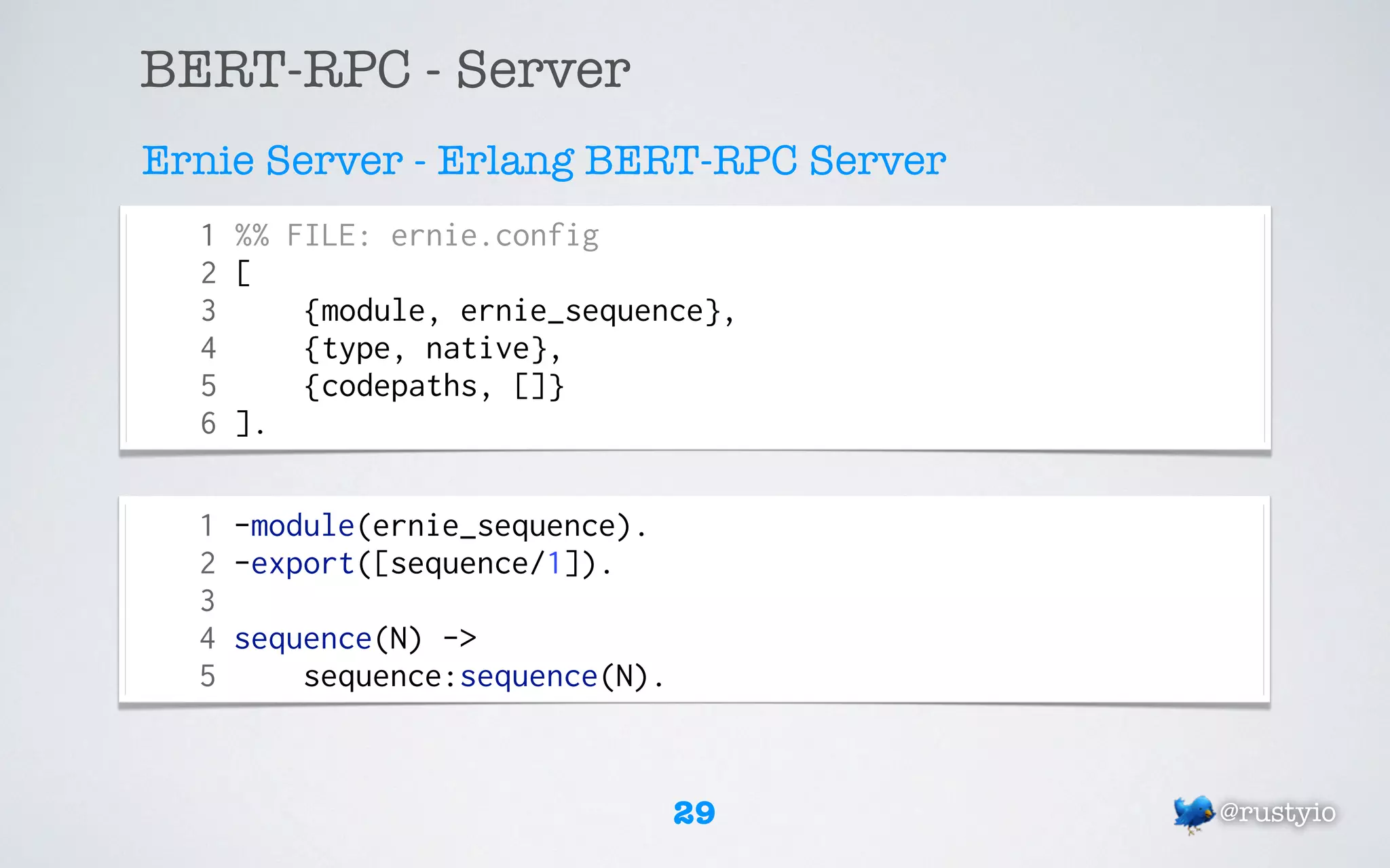 BERT-RPC - Server
Ernie Server - Erlang BERT-RPC Server
  1 %% FILE: ernie.config
  2 [
  3     {module, ernie_sequence},
  4     {type, native},
  5     {codepaths, []}
  6 ].

  1 -module(ernie_sequence).
  2 -export([sequence/1]).
  3
  4 sequence(N) ->
  5     sequence:sequence(N).


                                29      @rustyio
 