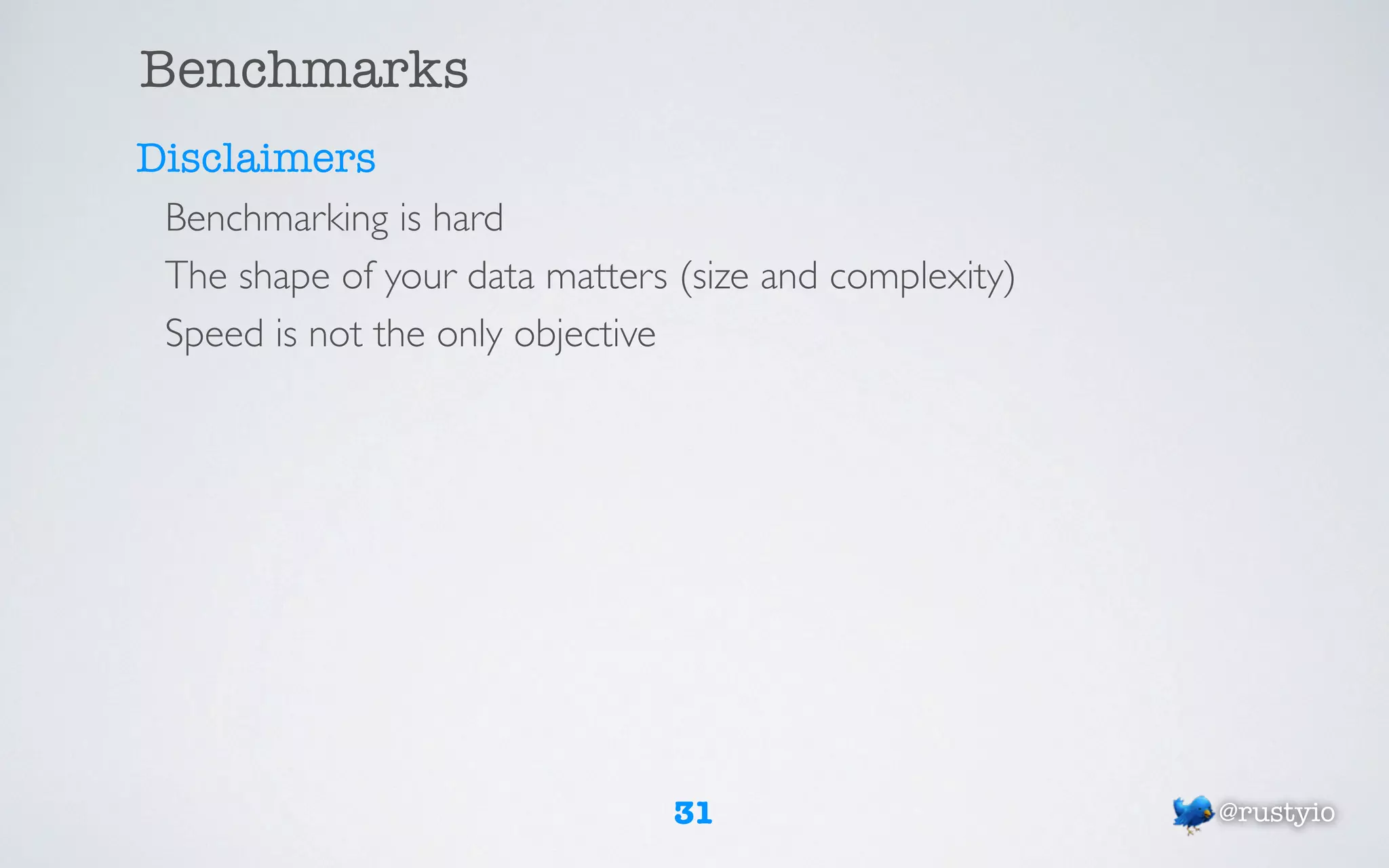 Benchmarks
Disclaimers
 Benchmarking is hard
 The shape of your data matters (size and complexity)
 Speed is not the only objective




                                31                      @rustyio
 