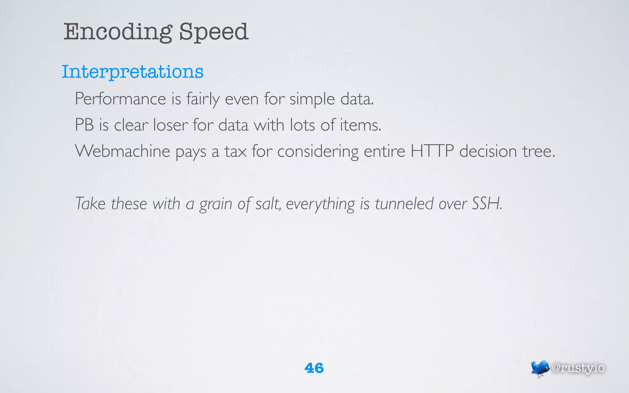 Encoding Speed
Interpretations
 Performance is fairly even for simple data.
 PB is clear loser for data with lots of items.
 Webmachine pays a tax for considering entire HTTP decision tree.

 Take these with a grain of salt, everything is tunneled over SSH.




                                   46                                @rustyio
 