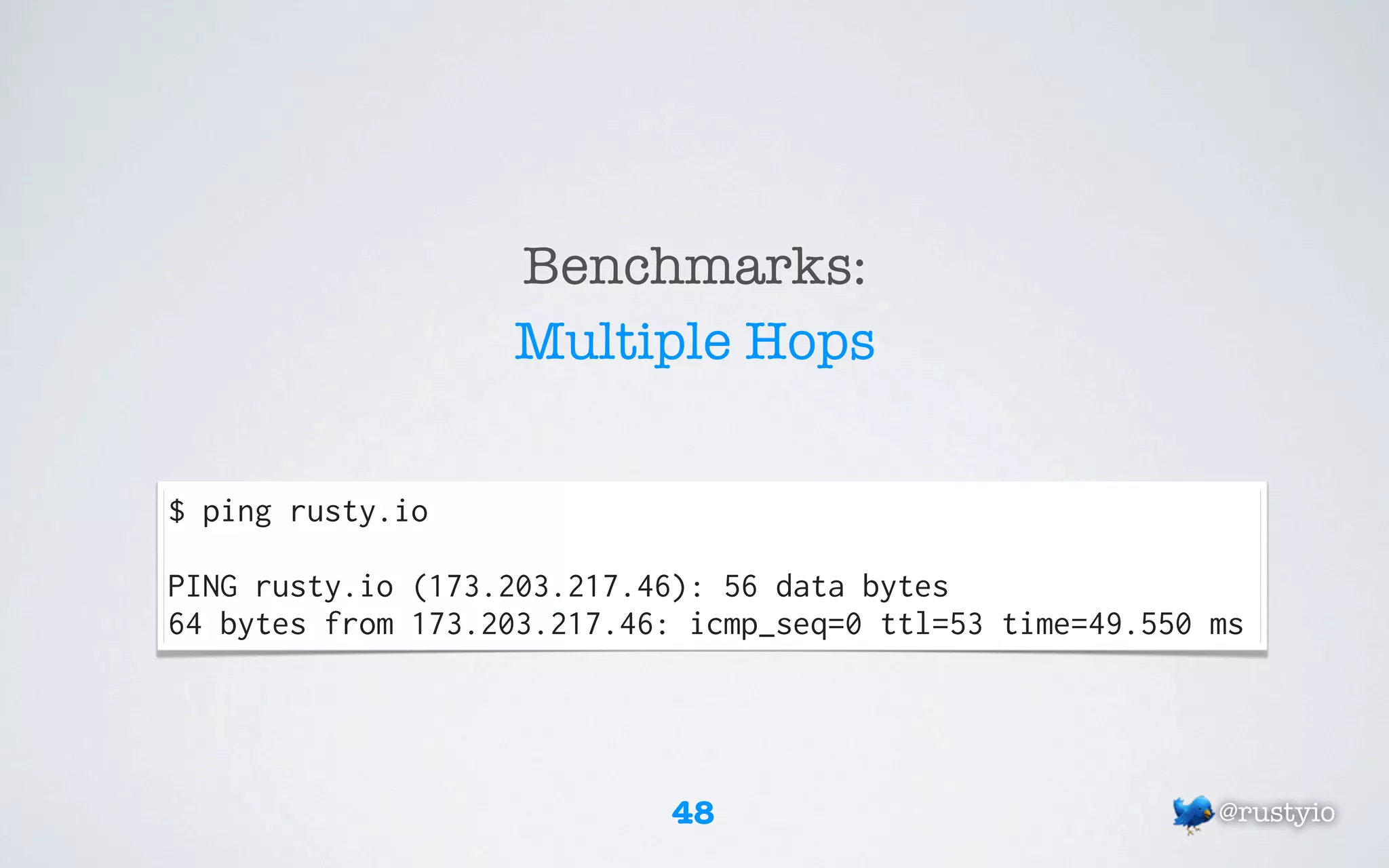 Benchmarks:
                   Multiple Hops


$ ping rusty.io

PING rusty.io (173.203.217.46): 56 data bytes
64 bytes from 173.203.217.46: icmp_seq=0 ttl=53 time=49.550 ms




                             48                             @rustyio
 