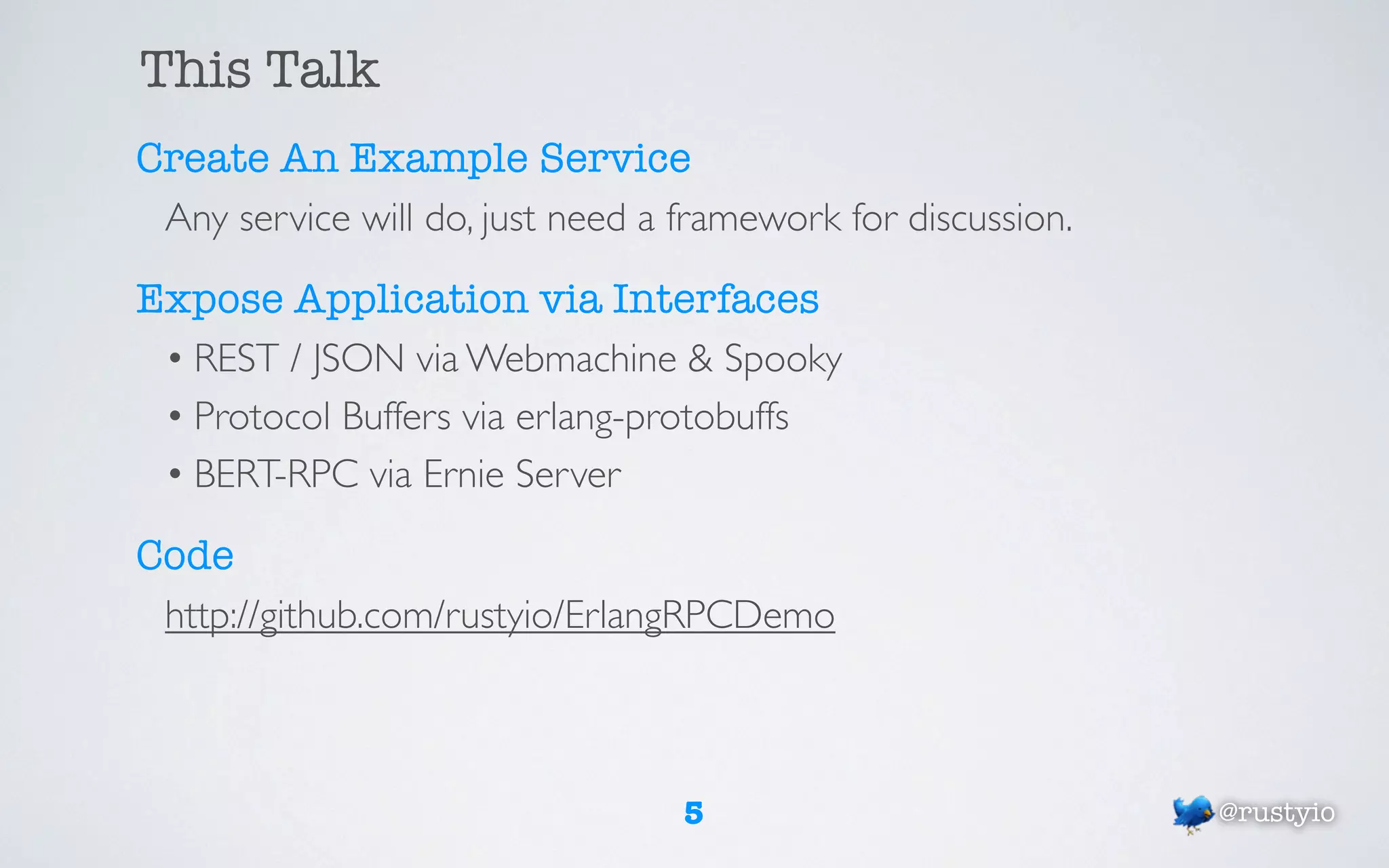 This Talk
Create An Example Service
 Any service will do, just need a framework for discussion.

Expose Application via Interfaces
 • REST / JSON via Webmachine & Spooky
 • Protocol Buffers via erlang-protobuffs
 • BERT-RPC via Ernie Server

Code
 http://github.com/rustyio/ErlangRPCDemo



                                  5                           @rustyio
 