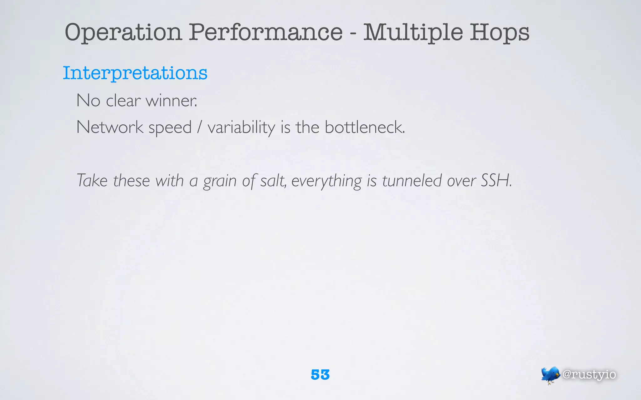 Operation Performance - Multiple Hops
Interpretations
 No clear winner.
 Network speed / variability is the bottleneck.

 Take these with a grain of salt, everything is tunneled over SSH.




                                   53                                @rustyio
 