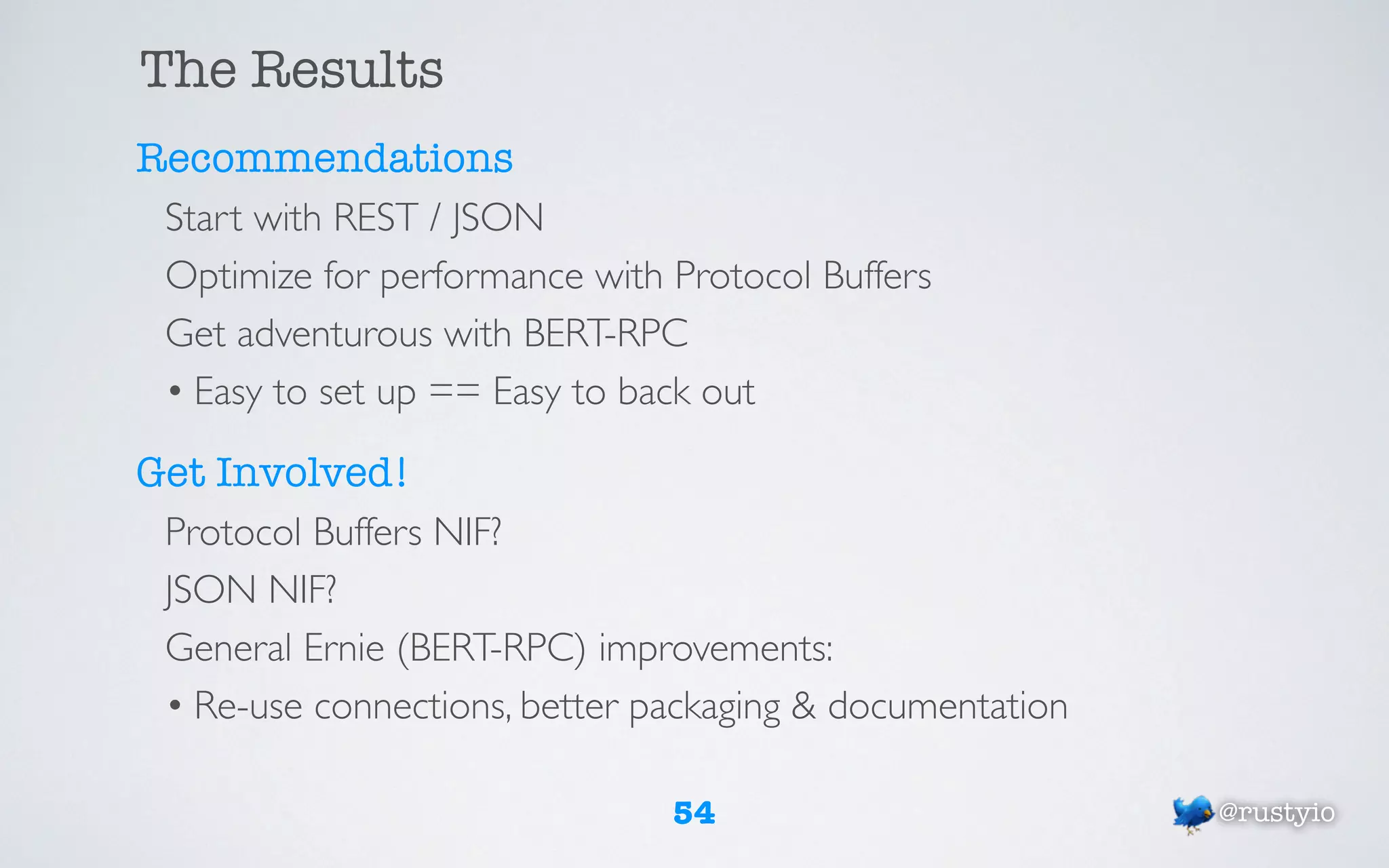 The Results
Recommendations
 Start with REST / JSON
 Optimize for performance with Protocol Buffers
 Get adventurous with BERT-RPC
 • Easy to set up == Easy to back out

Get Involved!
 Protocol Buffers NIF?
 JSON NIF?
 General Ernie (BERT-RPC) improvements:
 • Re-use connections, better packaging & documentation

                               54                         @rustyio
 