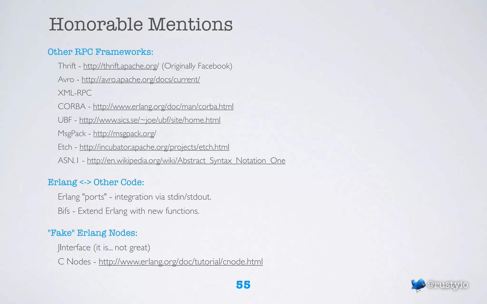 Honorable Mentions
Other RPC Frameworks:
  Thrift - http://thrift.apache.org/ (Originally Facebook)
  Avro - http://avro.apache.org/docs/current/
  XML-RPC
  CORBA - http://www.erlang.org/doc/man/corba.html
  UBF - http://www.sics.se/~joe/ubf/site/home.html
  MsgPack - http://msgpack.org/
  Etch - http://incubator.apache.org/projects/etch.html
  ASN.1 - http://en.wikipedia.org/wiki/Abstract_Syntax_Notation_One

Erlang <-> Other Code:
  Erlang "ports" - integration via stdin/stdout.
  Bifs - Extend Erlang with new functions.

"Fake" Erlang Nodes:
  JInterface (it is... not great)
  C Nodes - http://www.erlang.org/doc/tutorial/cnode.html

                                                             55       @rustyio
 